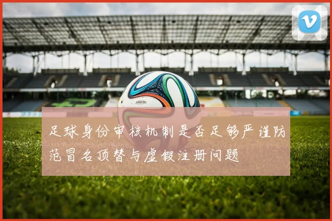 足球身份审核机制是否足够严谨防范冒名顶替与虚假注册问题